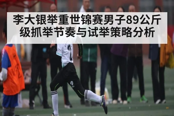 李大银举重世锦赛男子89公斤级抓举节奏与试举策略分析