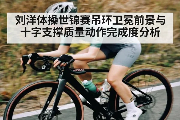 刘洋体操世锦赛吊环卫冕前景与十字支撑质量动作完成度分析